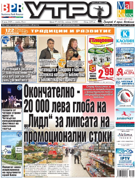 Окончателно - 20 000 лева глоба на &bdquo;Лидл&ldquo; за липсата на промоционални стоки * Регистрация и документ за правоуправление - Русе иска по-строг контрол върху тротинетките * Докога ще търпив този тормоз на две колелета? * Читалищата в Сандрово и Бабово заслужиха наградите Библиотека и Библиотекар на годината * Таланти от четири страни идват на Четвъртия международен фестивал на поетичния театър * Сериозен инцидент с газопровод предотвратен при голям пожар в склад за дърва край Русе * &bdquo;БСП за България&ldquo;: Бюджет 2025 е ясен ангажимент и инструмент в полза на хората * Групата на ГЕРБ със серия предложения в проектобюджета на Община Русе * Акад. Христо Белоев стана Почетен академик на институт от Шанхайския политехнически университет * Полагат нова маркировка на кръговото край Бяла * 3000 лева санкция и година без книжка за дрифт в района на Мол Русе * Полицията в Русе разследва побой над възрастен човек във вход на блок * Кражба за близо 9000 лева от депо на БДЖ в Русе * Едва 10 точки дивидент от опашкарите свалиха &bdquo;Дунав&ldquo; на шестото място * Тези и още новини в новия брой на &bdquo;УТРО&ldquo;.