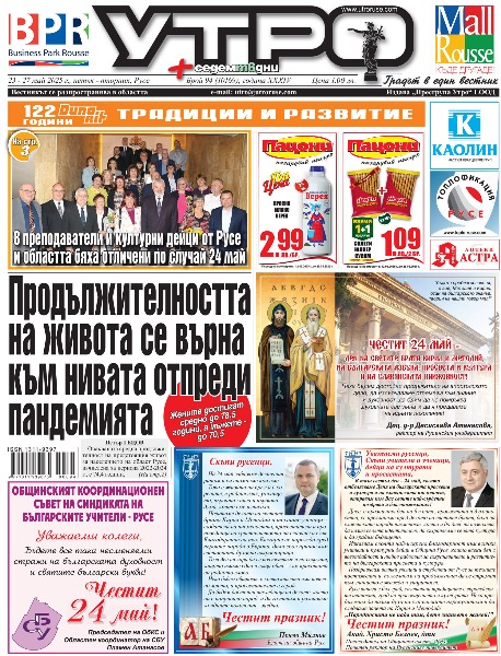 Продължителността на живота се върна към нивата отпреди пандемията * Оцелялата по чудо след удар от джип Радостина: Вече съм наистина аз. Мечтата ми е да не изпускам повече мигове със семейството си * 18 преподаватели и културни дейци от Русе и областта бяха отличени по случай 24 май * Кадри Хабил: Започнах да ставам Стамболов две-три репетиции преди премиерата. Дотогава бях Кадри, който проверява какво е Стамболов * Даниел Дянков преди изложбата за 60-ата му годишнина: Аз съм рожба на Художествената гимназия и на бай Генко Генков * Детската градина в Червена вода сменя с природен газ отоплението на дърва и въглища * Стоян Манолов, собственик и управител на &bdquo;М-Газ&ldquo;: Проектът със SOCAR и Общината е важна стъпка към по-зелено и устойчиво бъдеще за община Русе * 4000 км в името на живота - французин с присадено преди 35 години сърце обикаля Европа на колело * Д-р Цветелина Александрова от УМБАЛ &bdquo;Медика Русе&ldquo; пред &bdquo;Утро&ldquo;: Щитовидната жлеза е диригентът на организма * Доказани специалисти и модерна апаратура ще помагат за ранната диагностика на пациенти в Онкоцентъра * Психология за всеки: Когато децата не знаят какво чувстват. Тихата криза на емоционалната неграмотност * 33 заповеди за незабавна защита и 64 дела за домашно насилие от началото на годината в Русе * Чиликов: Искам да завършим сезона като сериозен и достоен отбор * Тези и още новини в новия брой на &bdquo;УТРО&ldquo;.