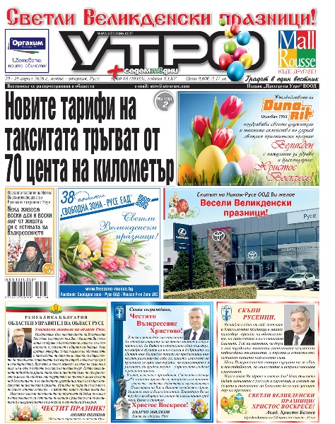Новите тарифи на такситата тръгват от 70 цента на километър * &bdquo;От Русе за Русе&ldquo; - 5% от всяка продажба на &bdquo;Оргахим&ldquo; в община Русе постъпват в касата на ФК &bdquo;Дунав&ldquo; * Девет разследвани за търговия с гласове по време на кампанията * Пенков към Дечев: Получихме множество сигнали за предизборни нарушения * Български и румънски пътни полицаи контролират трафика около празниците * Писаните яйца са като любовни писма * Вълненията около агнешкото по Великден не са от вчера - как са се организирали касапите преди 125 години в Русе  *  Две фирми и два консорциума искат да изграждат новия парк до Мол Русе * &bdquo;Медика&ldquo; изгради нова открита спортна площадка в &bdquo;Здравец Изток&ldquo; * 44-годишният Мартин Ковачев преди поредния си мач: Като гледам нивото, май мога да остана на терена още два-три сезона * Тези и още новини в новия брой на &bdquo;УТРО&ldquo;.