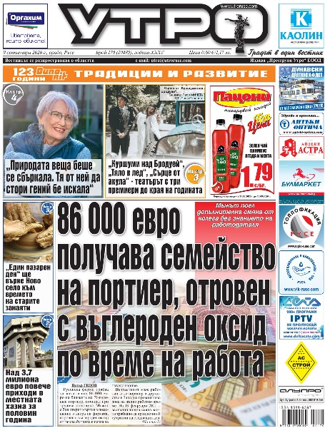 86 000 евро получава семейство на портиер, отровен с въглероден оксид по време на работа * Над 3,7 милиона евро повече приходи в местната хазна за половин година * &bdquo;Куршуми над Бродуей&ldquo;, &bdquo;Тяло в лед&ldquo;, &bdquo;Сърце от акула&ldquo; - театърът с три премиери до края на годината * &bdquo;Природата веща беше се сбъркала. Тя от ней да стори гений бе искала&ldquo; * Живот без верига - осиновени кучета ще дефилират за добра кауза в Русе * Шеф готвач от Сърбия разкрива тайните на прясната паста и равиолите в Русе * &bdquo;Един пазарен ден&ldquo; ще върне Ново село към времето на старите занаяти * Нов съдийски терор над &bdquo;Дунав&ldquo; при незаслужена загуба от &bdquo;Славия&ldquo; * Луканов: С такъв характер ще останем в лигата, публиката беше фантастична * Тези и други новини в новия брой на &bdquo;Утро&ldquo;.