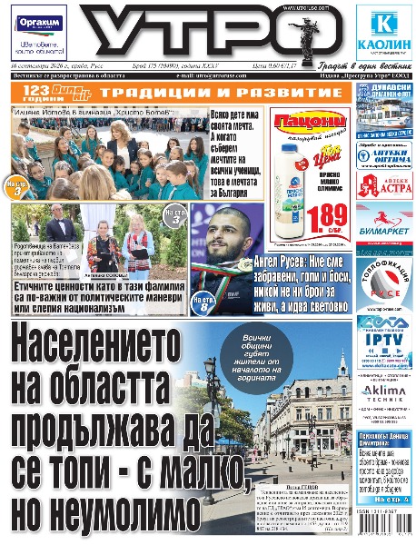 Населението на областта продължава да се топи - с малко, но неумолимо * Илияна Йотова в гимназия &bdquo;Христо Ботев&ldquo;: Всяко дете има своята мечта. А когато съберем мечтите на всички ученици, това е мечтата за България * Родственица на Батенберг при откриването на паметника на първия държавен глава на Третата българска държава: Етичните ценности като в тази фамилия са по-важни от политическите маневри или слепия национализъм * Президентът към Младежкия парламент: Политиката е голямо изкуство на компромиси, без съгласие няма как да се получат нещата * Безплатен градски транспорт в Русе на 22 септември - Деня без автомобили * Антимонополната комисия отказа да спре процедурата за ремонта на пътя Русе-Николово * Психологът Деница Димитрова: Всяка мечта има своето време - понякога просто чака да дойде моментът, в който сме готови да я сбъднем * Верижна катастрофа край Сандрово прати шофьор в болница * Ангел Русев: Ние сме забравени, голи и боси, никой не ни брои за живи, а идва световно * Шестгодишен русенски шахталант със сребро от турнир в Букурещ * Тези и други новини в новия брой на &bdquo;Утро&ldquo;.