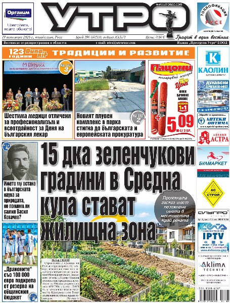 15 дка зеленчукови градини в Средна кула стават жилищна зона * Шестима медици отличени за професионализъм и всеотдайност за Деня на българския лекар * Соломоновско решение - &bdquo;Мушин&ldquo; взема друга зала и приключва съдебните спорове за &bdquo;Ялта&ldquo; * Новият плувен комплекс в парка стигна до българската и европейската прокуратура * Класически концерт дава подкрепа и надежда за деца, нуждаещи се от водна рехабилитация * 126 интервюта с рибари от Силистра до Видин рисуват картината на риболова по Дунав през годините * Името му остана в българската наука за природата, но помним ли самия Васил Ковачев * Историята на Дафи от приюта &bdquo;Добрият самарянин&ldquo; на &bdquo;Каритас&ldquo; ще бъде представена в Брюксел * &bdquo;Еврорегион Данубиус&ldquo; със специален подарък от румънския историк Сорин Маргарит * Дойче шуле открива монументален стенопис &bdquo;България - дух и светлина&ldquo; след осем години работа * Рубинено кадифе и фина лютеница спечелиха кулинарния конкурс на Празника на Средна кула * Три супергола в планината пратиха &bdquo;Дунав&ldquo; в следващия етап за купата * &bdquo;Драконите&ldquo; със 100 000 евро подкрепа от резерва на общинския бюджет *  Тези и други новини в новия брой на &bdquo;Утро&ldquo;.